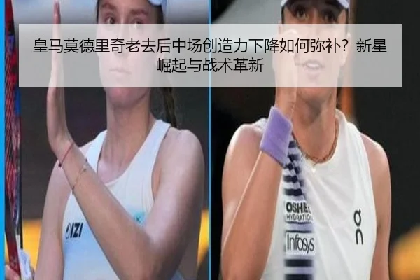 皇马莫德里奇老去后中场创造力下降如何弥补？新星崛起与战术革新
