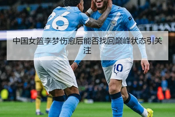 中国女篮李梦伤愈后能否找回巅峰状态引关注